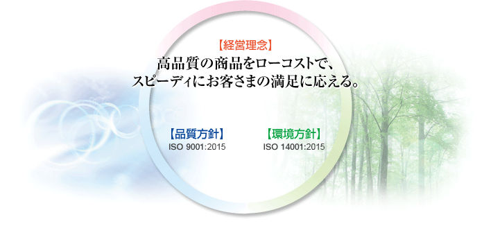 経営理念:高品質の商品をローコストで、スピーディにお客さまの満足に応える。
品質方針:ISO 9001:2008
環境方針:ISO 14001:2004