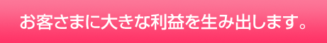 お客さまに大きな利益を生み出します。